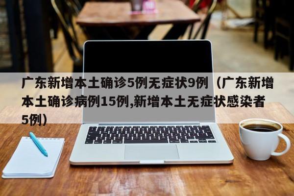 广东新增本土确诊5例无症状9例（广东新增本土确诊病例15例,新增本土无症状感染者5例）