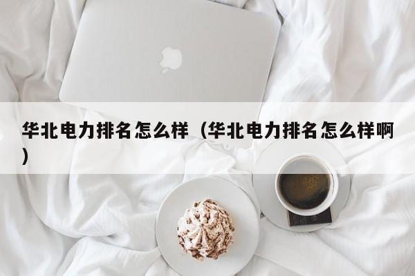 华北电力排名怎么样（华北电力排名怎么样啊）
