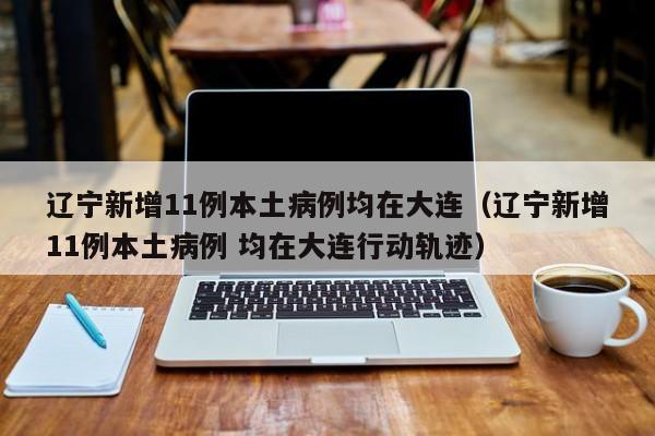 辽宁新增11例本土病例均在大连（辽宁新增11例本土病例 均在大连行动轨迹）