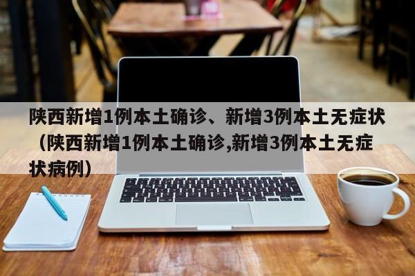 陕西新增1例本土确诊、新增3例本土无症状（陕西新增1例本土确诊,新增3例本土无症状病例）
