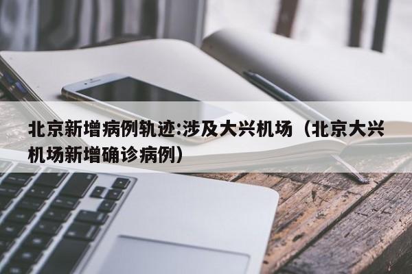 北京新增病例轨迹:涉及大兴机场（北京大兴机场新增确诊病例）