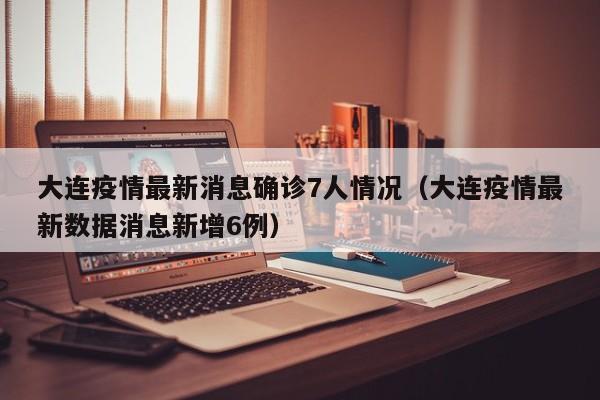 大连疫情最新消息确诊7人情况（大连疫情最新数据消息新增6例）