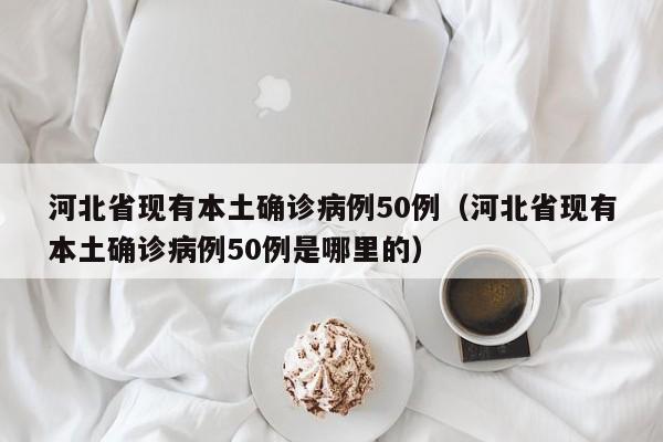 河北省现有本土确诊病例50例（河北省现有本土确诊病例50例是哪里的）