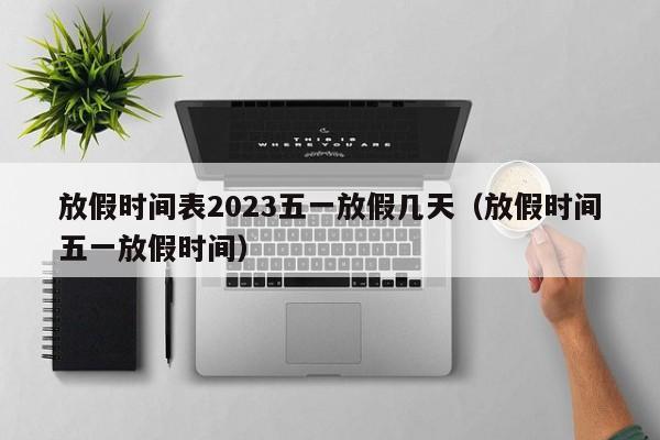 放假时间表2023五一放假几天（放假时间五一放假时间）