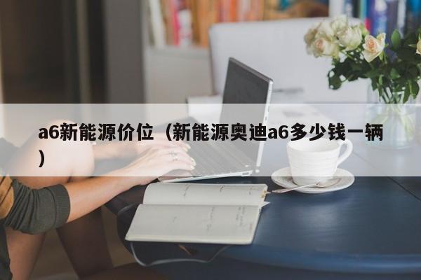 a6新能源价位（新能源奥迪a6多少钱一辆）