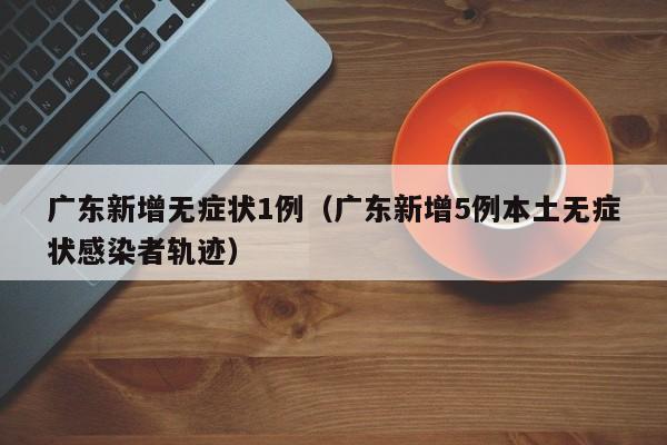广东新增无症状1例（广东新增5例本土无症状感染者轨迹）
