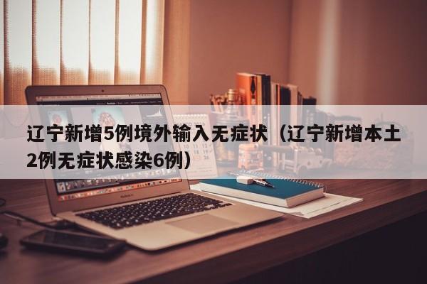 辽宁新增5例境外输入无症状（辽宁新增本土2例无症状感染6例）