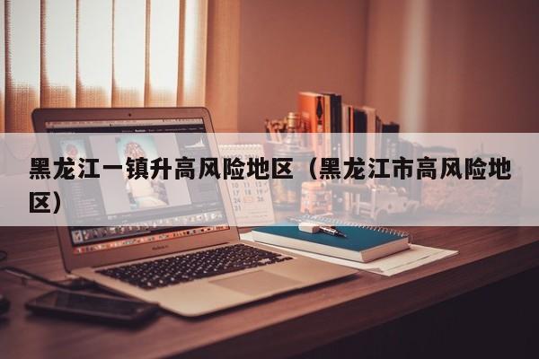 黑龙江一镇升高风险地区（黑龙江市高风险地区）