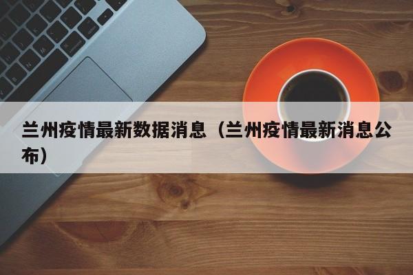 兰州疫情最新数据消息（兰州疫情最新消息公布）
