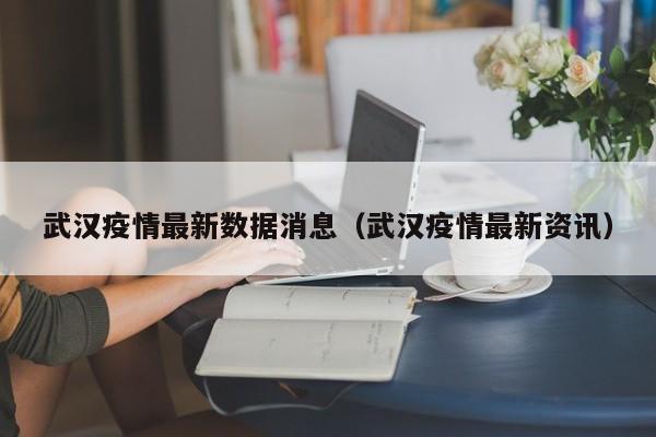 武汉疫情最新数据消息（武汉疫情最新资讯）