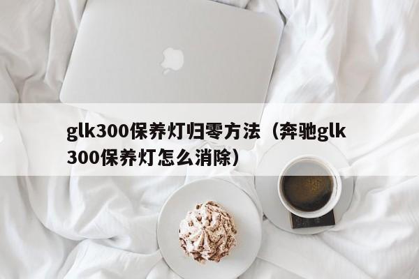 glk300保养灯归零方法（奔驰glk 300保养灯怎么消除）