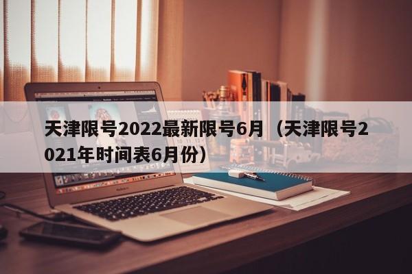 天津限号2022最新限号6月（天津限号2021年时间表6月份）