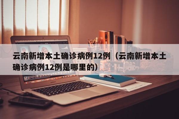 云南新增本土确诊病例12例（云南新增本土确诊病例12例是哪里的）