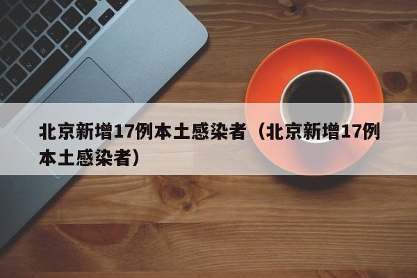 北京新增17例本土感染者（北京新增17例本土感染者）