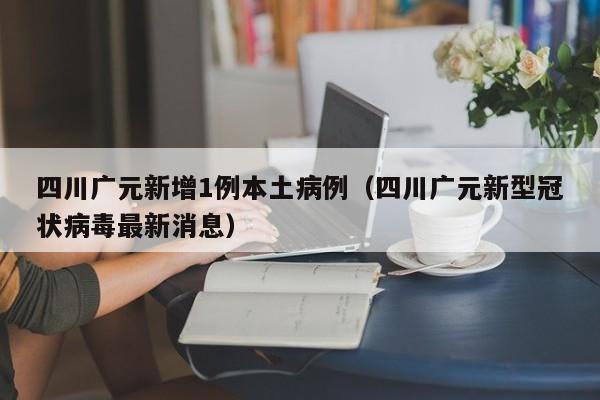 四川广元新增1例本土病例（四川广元新型冠状病毒最新消息）
