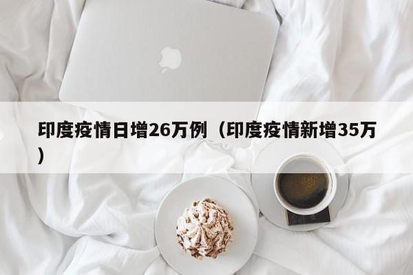 印度疫情日增26万例（印度疫情新增35万）
