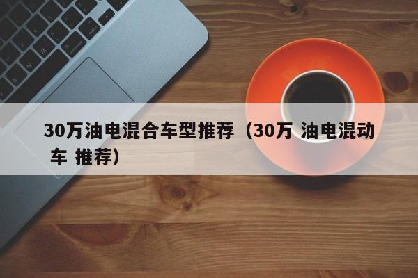 30万油电混合车型推荐（30万 油电混动 车 推荐）