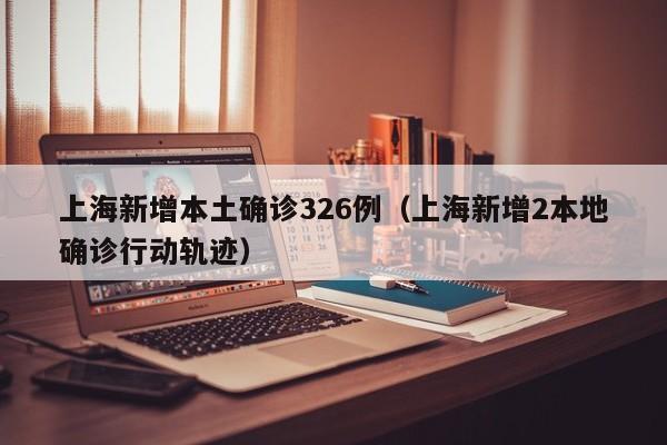 上海新增本土确诊326例（上海新增2本地确诊行动轨迹）