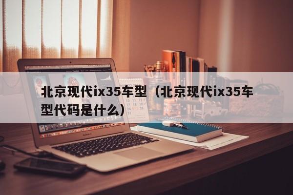 北京现代ix35车型（北京现代ix35车型代码是什么）