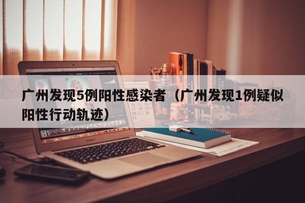 广州发现5例阳性感染者（广州发现1例疑似阳性行动轨迹）