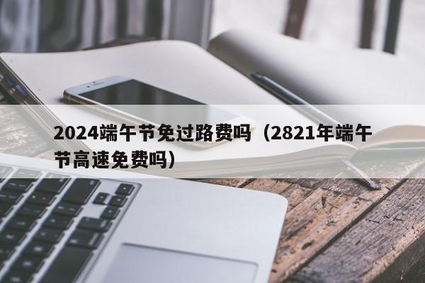 2024端午节免过路费吗（2821年端午节高速免费吗）