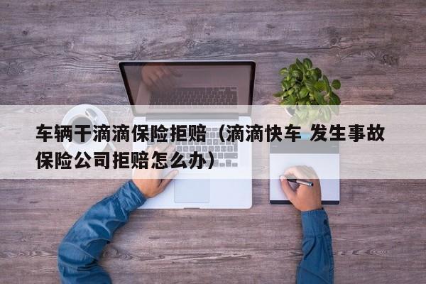 车辆干滴滴保险拒赔（滴滴快车 发生事故 保险公司拒赔怎么办）