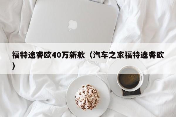 福特途睿欧40万新款（汽车之家福特途睿欧）