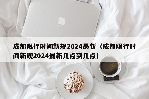 成都限行时间新规2024最新（成都限行时间新规2024最新几点到几点）