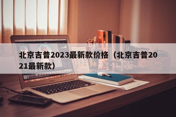 北京吉普2023最新款价格（北京吉普2021最新款）