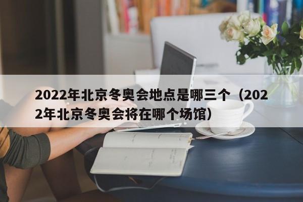 2022年北京冬奥会地点是哪三个（2022年北京冬奥会将在哪个场馆）