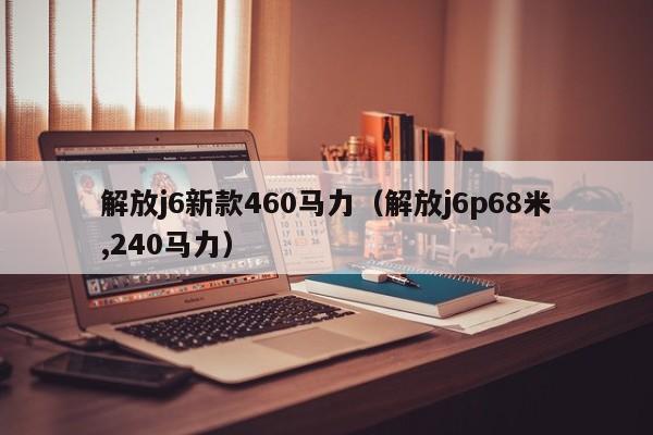 解放j6新款460马力（解放j6p68米,240马力）