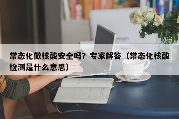 常态化做核酸安全吗？专家解答（常态化核酸检测是什么意思）