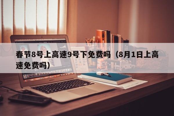 春节8号上高速9号下免费吗（8月1日上高速免费吗）