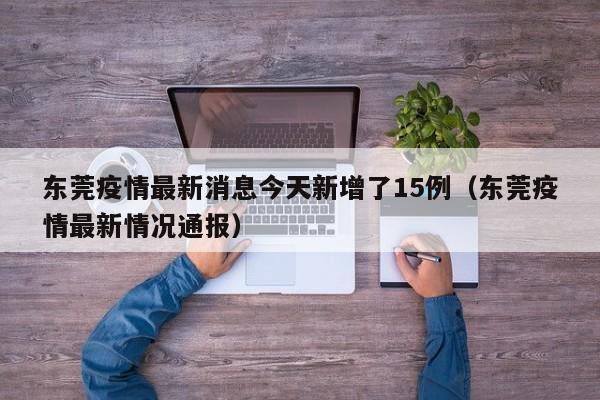 东莞疫情最新消息今天新增了15例（东莞疫情最新情况通报）