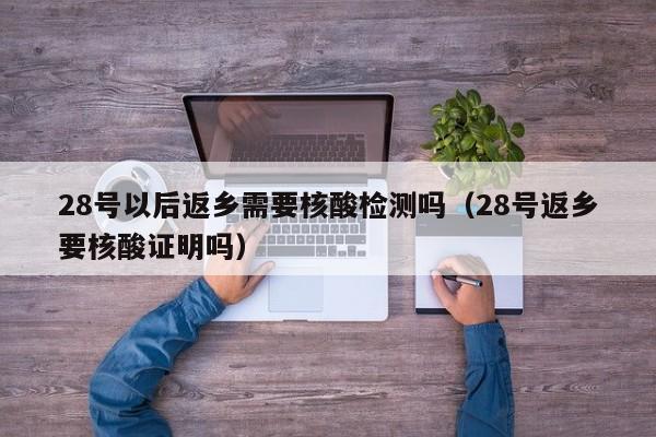 28号以后返乡需要核酸检测吗（28号返乡要核酸证明吗）