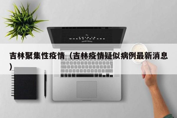 吉林聚集性疫情（吉林疫情疑似病例最新消息）