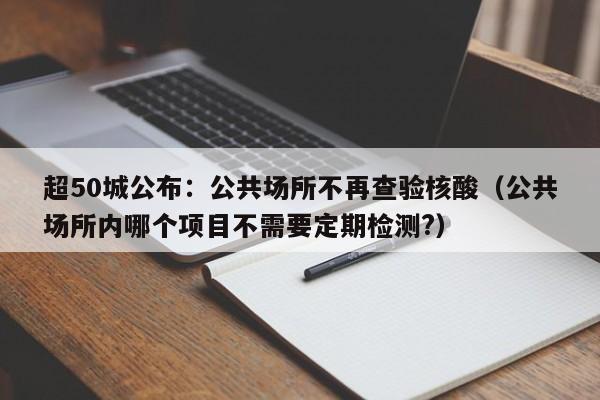 超50城公布：公共场所不再查验核酸（公共场所内哪个项目不需要定期检测?）