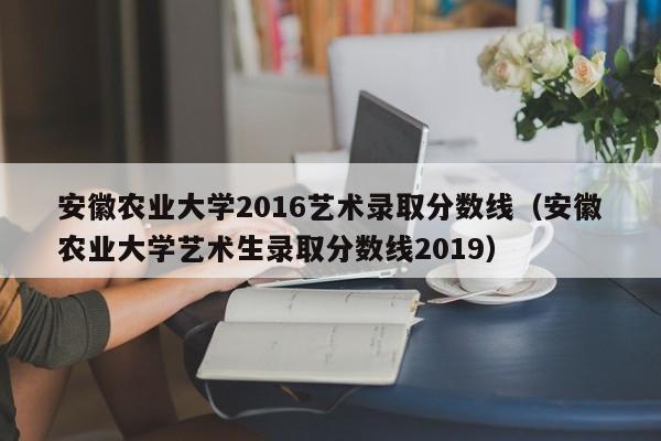 安徽农业大学2016艺术录取分数线（安徽农业大学艺术生录取分数线2019）