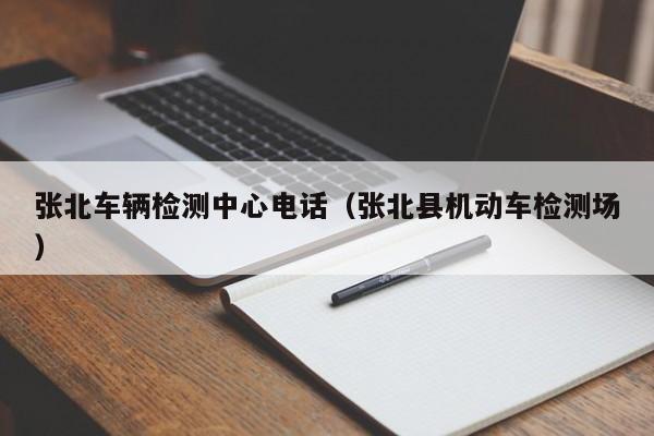 张北车辆检测中心电话（张北县机动车检测场）