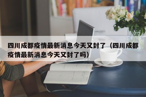 四川成都疫情最新消息今天又封了（四川成都疫情最新消息今天又封了吗）
