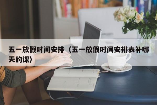 五一放假时间安排（五一放假时间安排表补哪天的课）
