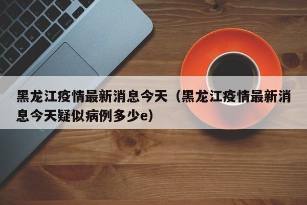黑龙江疫情最新消息今天（黑龙江疫情最新消息今天疑似病例多少e）