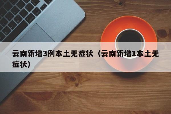 云南新增3例本土无症状（云南新增1本土无症状）