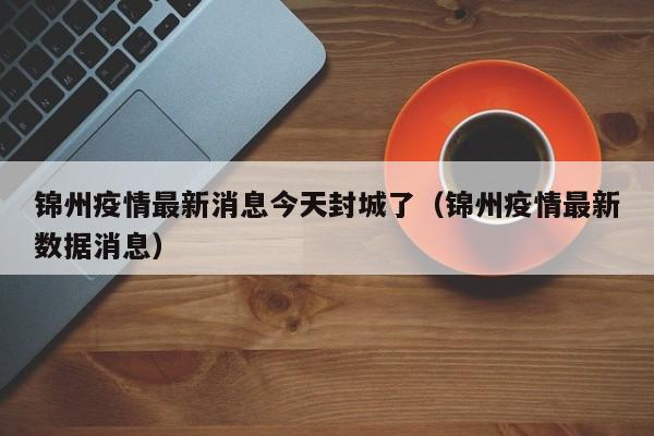 锦州疫情最新消息今天封城了（锦州疫情最新数据消息）