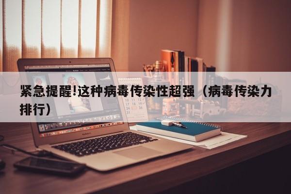 紧急提醒!这种病毒传染性超强（病毒传染力排行）
