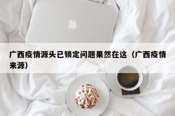 广西疫情源头已锁定问题果然在这（广西疫情来源）