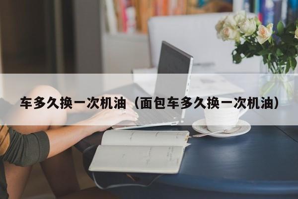 车多久换一次机油（面包车多久换一次机油）