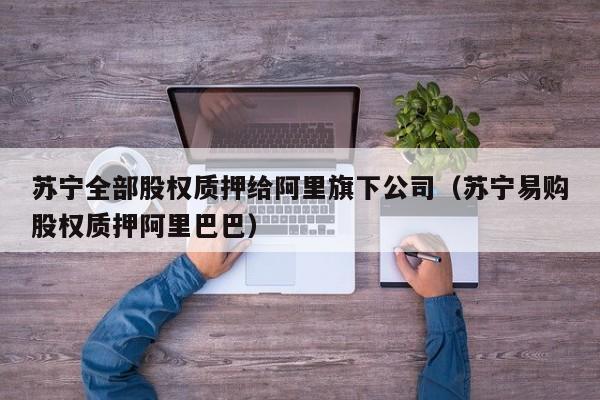 苏宁全部股权质押给阿里旗下公司（苏宁易购股权质押阿里巴巴）