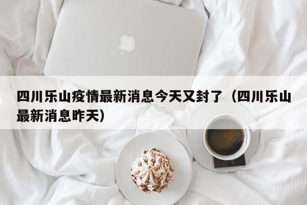 四川乐山疫情最新消息今天又封了（四川乐山最新消息昨天）