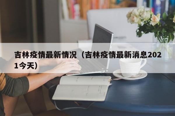 吉林疫情最新情况（吉林疫情最新消息2021今天）